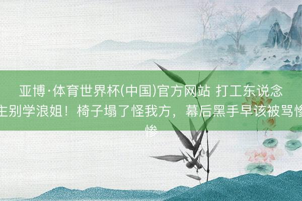 亚博·体育世界杯(中国)官方网站 打工东说念主别学浪姐！椅子塌了怪我方，幕后黑手早该被骂惨