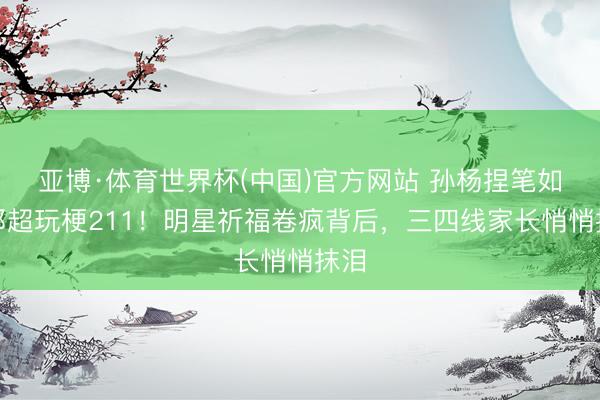 亚博·体育世界杯(中国)官方网站 孙杨捏笔如剑邓超玩梗211！明星祈福卷疯背后，三四线家长悄悄抹泪
