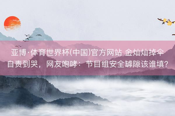 亚博·体育世界杯(中国)官方网站 金灿灿掉伞自责到哭，网友咆哮：节目组安全罅隙该谁填？