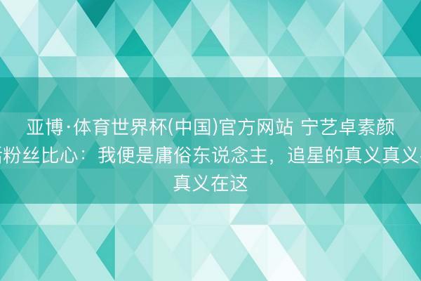 亚博·体育世界杯(中国)官方网站 宁艺卓素颜回话粉丝比心:我便是庸俗东说念主,追星的真义真义在这