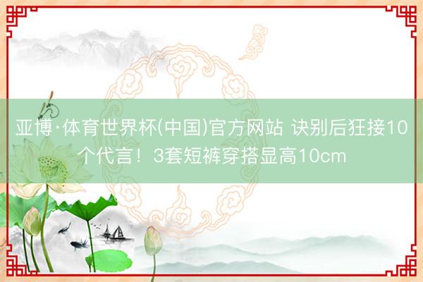 亚博·体育世界杯(中国)官方网站 诀别后狂接10个代言！3套短裤穿搭显高10cm