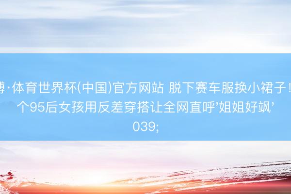 亚博·体育世界杯(中国)官方网站 脱下赛车服换小裙子!这个95后女孩用反差穿搭让全网直呼'姐姐好飒'