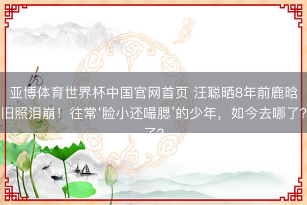亚博体育世界杯中国官网首页 汪聪晒8年前鹿晗旧照泪崩！往常‘脸小还嘬腮’的少年，如今去哪了？