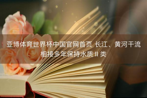 亚博体育世界杯中国官网首页 长江、黄河干流相接多年保持水质Ⅱ类