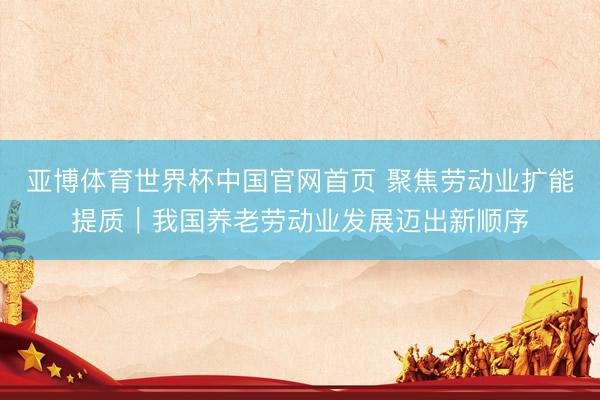 亚博体育世界杯中国官网首页 聚焦劳动业扩能提质｜我国养老劳动业发展迈出新顺序