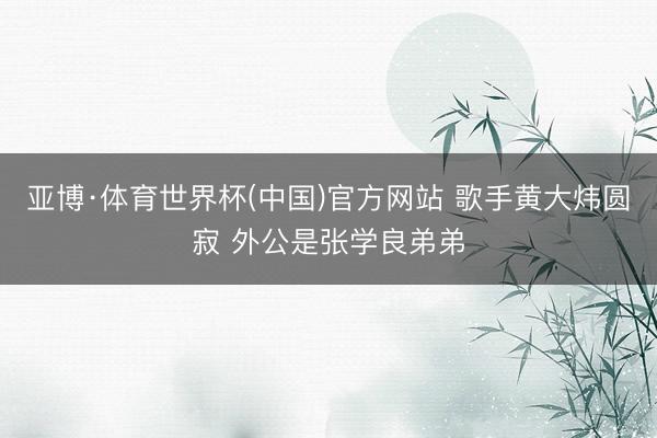 亚博·体育世界杯(中国)官方网站 歌手黄大炜圆寂 外公是张学良弟弟