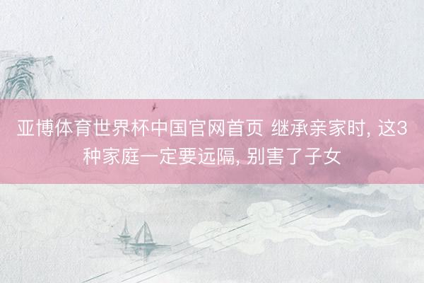 亚博体育世界杯中国官网首页 继承亲家时, 这3种家庭一定要远隔, 别害了子女