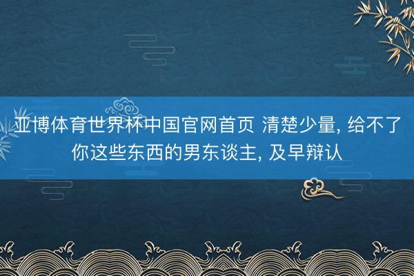 亚博体育世界杯中国官网首页 清楚少量， 给不了你这些东西的男东谈主， 及早辩认