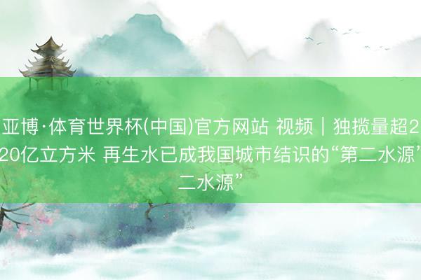 亚博·体育世界杯(中国)官方网站 视频｜独揽量超220亿立方米 再生水已成我国城市结识的“第二水源”
