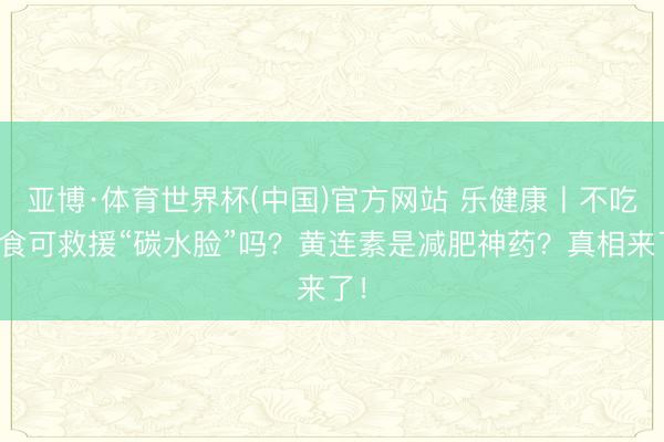 亚博·体育世界杯(中国)官方网站 乐健康丨不吃主食可救援“碳水脸”吗？黄连素是减肥神药？真相来了！
