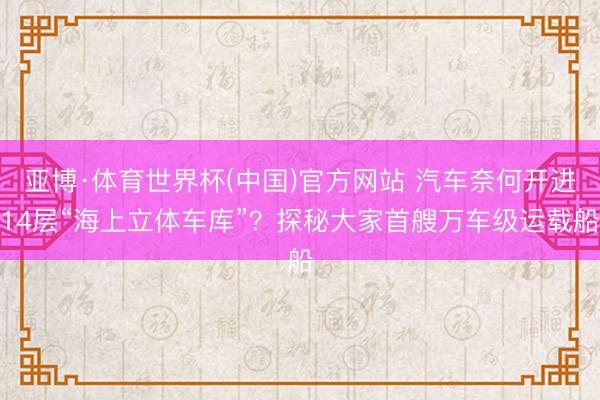 亚博·体育世界杯(中国)官方网站 汽车奈何开进14层“海上立体车库”？探秘大家首艘万车级运载船