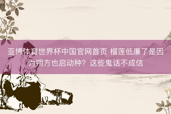 亚博体育世界杯中国官网首页 榴莲低廉了是因为朔方也启动种？这些鬼话不成信