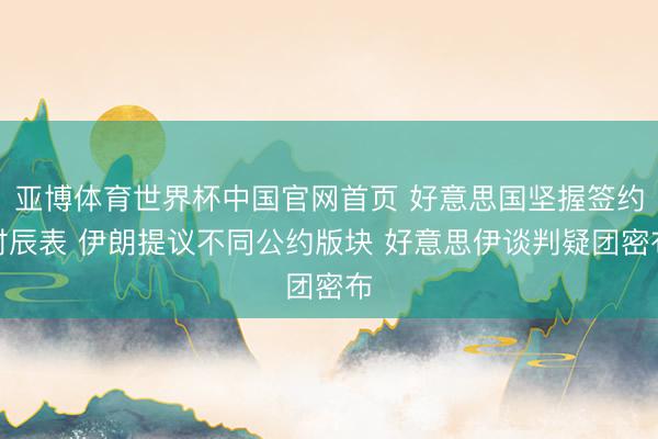 亚博体育世界杯中国官网首页 好意思国坚握签约时辰表 伊朗提议不同公约版块 好意思伊谈判疑团密布