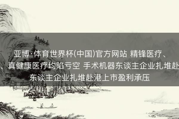 亚博·体育世界杯(中国)官方网站 精锋医疗、睿触机器东谈主、真健康医疗均陷亏空 手术机器东谈主企业扎堆赴港上市盈利承压