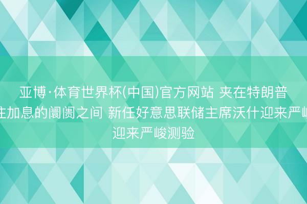 亚博·体育世界杯(中国)官方网站 夹在特朗普和押注加息的阛阓之间 新任好意思联储主席沃什迎来严峻测验
