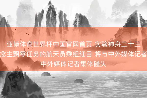 亚博体育世界杯中国官网首页 实验神舟二十三号载东说念主飘零任务的航天员乘组细目 将与中外媒体记者集体碰头