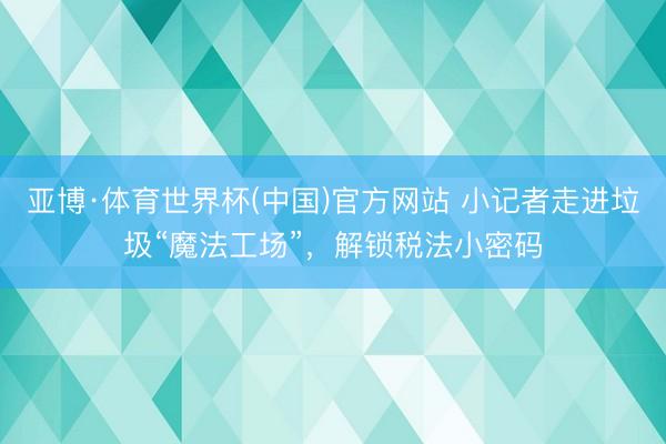 亚博·体育世界杯(中国)官方网站 小记者走进垃圾“魔法工场”,解锁税法小密码