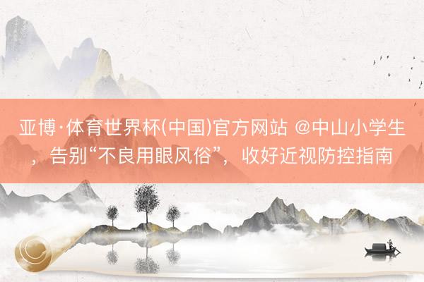 亚博·体育世界杯(中国)官方网站 @中山小学生，告别“不良用眼风俗”，收好近视防控指南