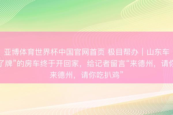 亚博体育世界杯中国官网首页 极目帮办｜山东车主“上不了牌”的房车终于开回家，给记者留言“来德州，请你吃扒鸡”