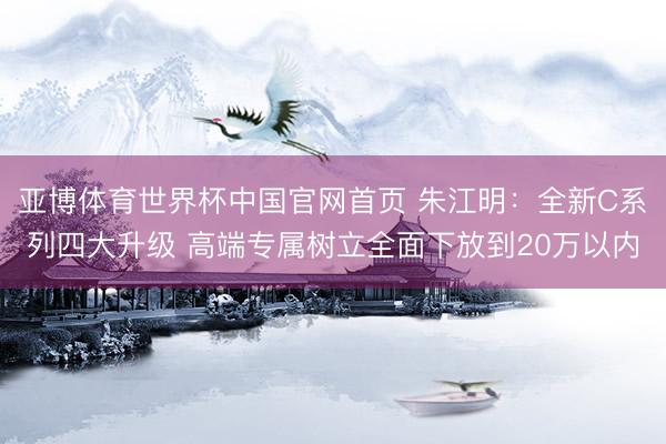 亚博体育世界杯中国官网首页 朱江明：全新C系列四大升级 高端专属树立全面下放到20万以内