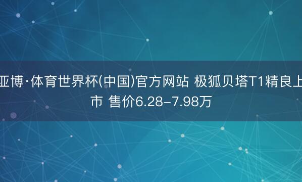 亚博·体育世界杯(中国)官方网站 极狐贝塔T1精良上市 售价6.28-7.98万