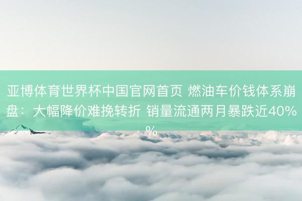 亚博体育世界杯中国官网首页 燃油车价钱体系崩盘：大幅降价难挽转折 销量流通两月暴跌近40%