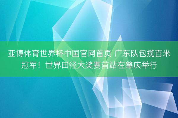亚博体育世界杯中国官网首页 广东队包揽百米冠军!世界田径大奖赛首站在肇庆举行
