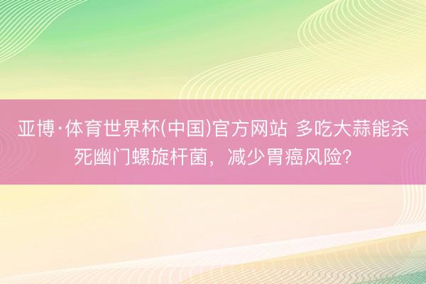 亚博·体育世界杯(中国)官方网站 多吃大蒜能杀死幽门螺旋杆菌，减少胃癌风险？
