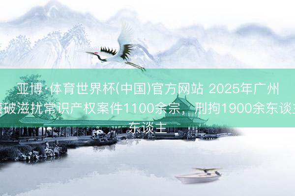 亚博·体育世界杯(中国)官方网站 2025年广州侦破滋扰常识产权案件1100余宗，刑拘1900余东谈主