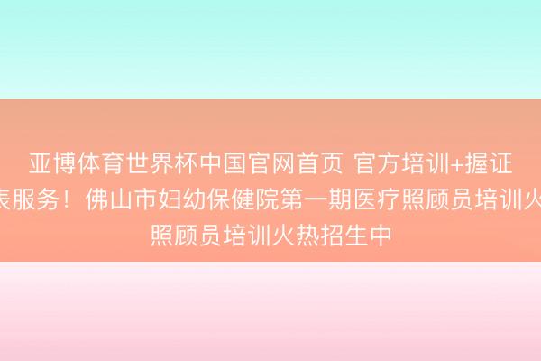 亚博体育世界杯中国官网首页 官方培训+握证上岗+圭表服务!佛山市妇幼保健院第一期医疗照顾员培训火热招生中