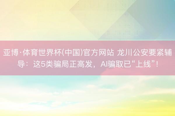 亚博·体育世界杯(中国)官方网站 龙川公安要紧辅导：这5类骗局正高发，AI骗取已“上线”！