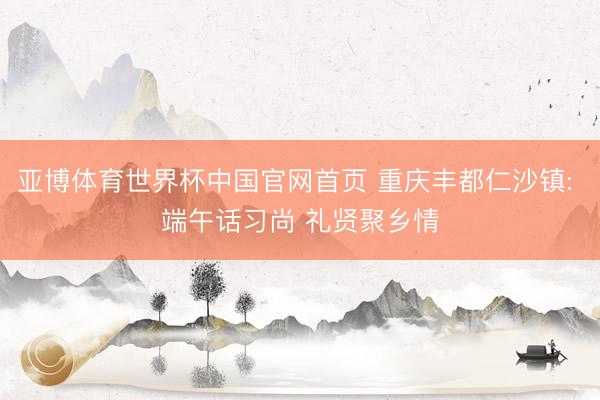 亚博体育世界杯中国官网首页 重庆丰都仁沙镇: 端午话习尚 礼贤聚乡情