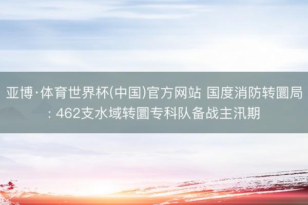亚博·体育世界杯(中国)官方网站 国度消防转圜局: 462支水域转圜专科队备战主汛期