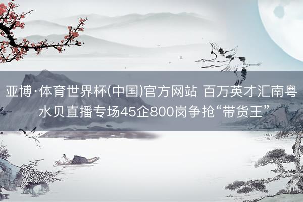 亚博·体育世界杯(中国)官方网站 百万英才汇南粤 水贝直播专场45企800岗争抢“带货王”