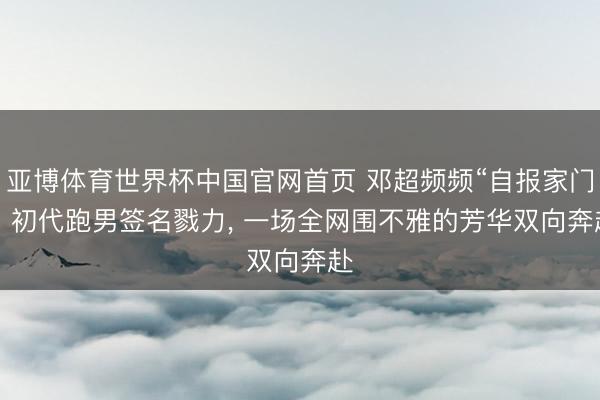 亚博体育世界杯中国官网首页 邓超频频“自报家门”: 初代跑男签名戮力, 一场全网围不雅的芳华双向奔赴