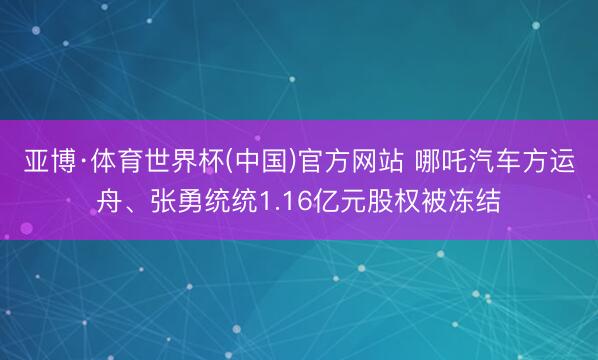 亚博·体育世界杯(中国)官方网站 哪吒汽车方运舟、张勇统统1.16亿元股权被冻结