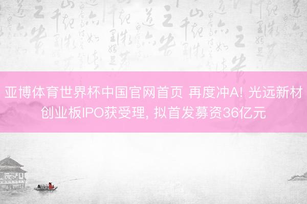 亚博体育世界杯中国官网首页 再度冲A! 光远新材创业板IPO获受理， 拟首发募资36亿元