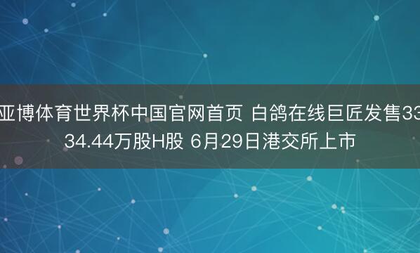 亚博体育世界杯中国官网首页 白鸽在线巨匠发售3334.44万股H股 6月29日港交所上市