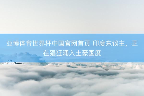 亚博体育世界杯中国官网首页 印度东谈主,正在猖狂涌入土豪国度