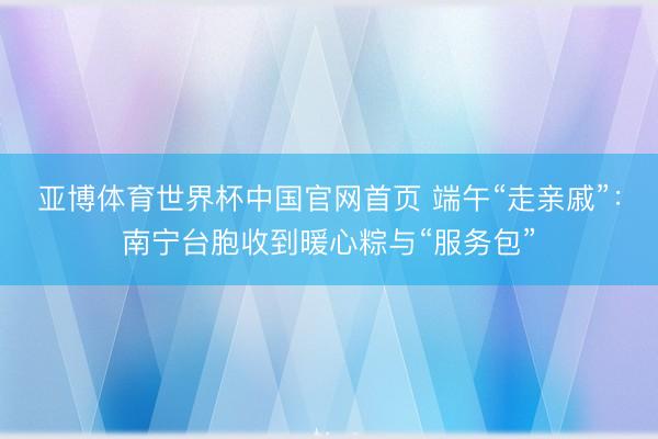 亚博体育世界杯中国官网首页 端午“走亲戚”：南宁台胞收到暖心粽与“服务包”