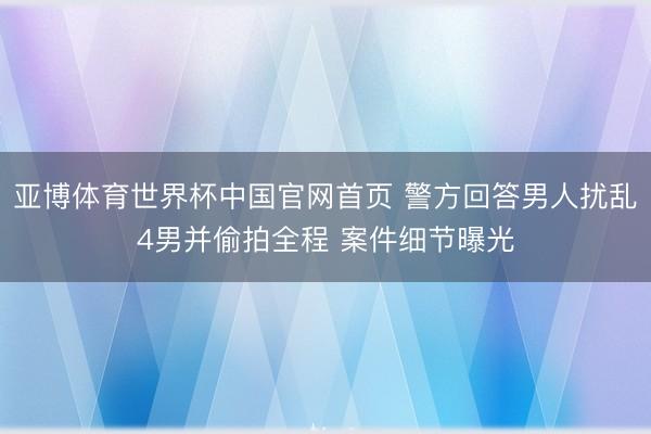 亚博体育世界杯中国官网首页 警方回答男人扰乱4男并偷拍全程 案件细节曝光