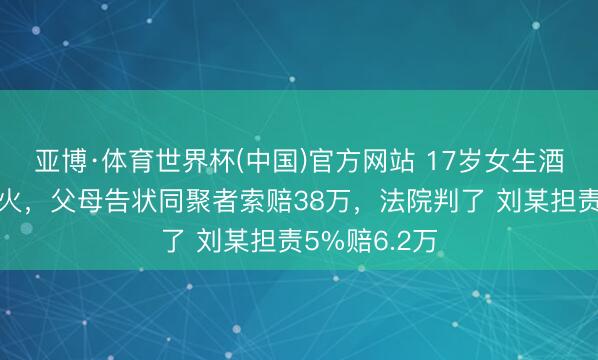 亚博·体育世界杯(中国)官方网站 17岁女生酒后投河身一火，父母告状同聚者索赔38万，法院判了 刘某担责5%赔6.2万