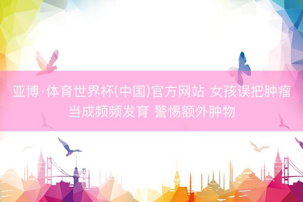 亚博·体育世界杯(中国)官方网站 女孩误把肿瘤当成频频发育 警惕额外肿物