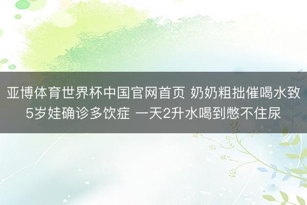 亚博体育世界杯中国官网首页 奶奶粗拙催喝水致5岁娃确诊多饮症 一天2升水喝到憋不住尿