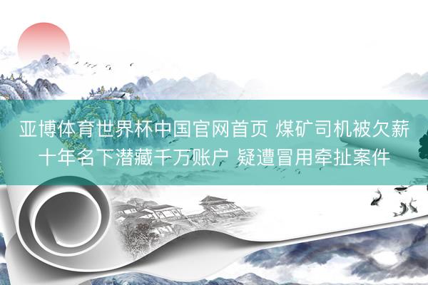 亚博体育世界杯中国官网首页 煤矿司机被欠薪十年名下潜藏千万账户 疑遭冒用牵扯案件