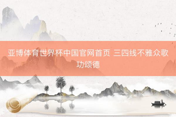 亚博体育世界杯中国官网首页 三四线不雅众歌功颂德
