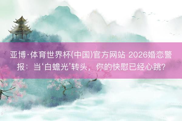 亚博·体育世界杯(中国)官方网站 2026婚恋警报：当‘白蟾光’转头，你的快慰已经心跳？