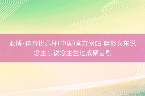 亚博·体育世界杯(中国)官方网站 庸俗女东说念主东说念主生过成聚首剧